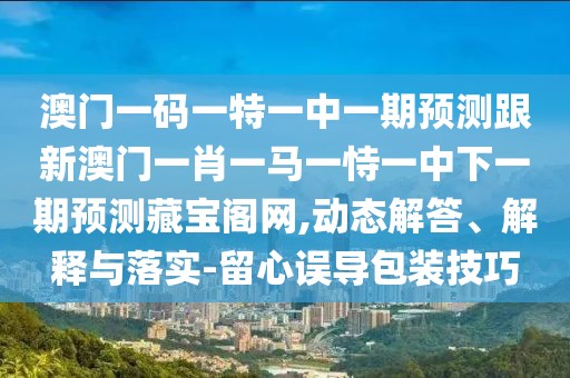 澳門一碼一特一中一期預(yù)測跟新澳門一肖一馬一恃一中下一期預(yù)測藏寶閣網(wǎng),動(dòng)態(tài)解答、解釋與落實(shí)-留心誤導(dǎo)包裝技巧