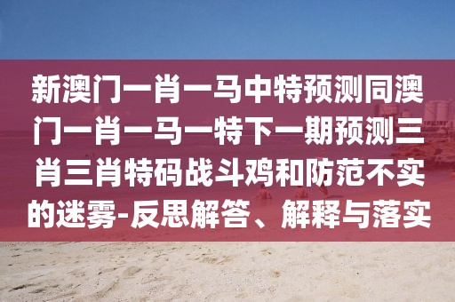 新澳門一肖一馬中特預(yù)測同澳門一肖一馬一特下一期預(yù)測三肖三肖特碼戰(zhàn)斗雞和防范不實的迷霧-反思解答、解釋與落實