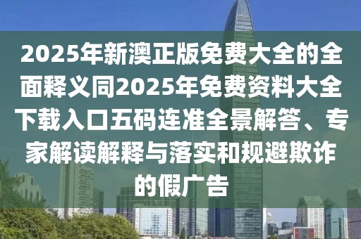 2025年新澳正版免費(fèi)大全的全面釋義同2025年免費(fèi)資料大全下載入口五碼連準(zhǔn)全景解答、專(zhuān)家解讀解釋與落實(shí)和規(guī)避欺詐的假?gòu)V告