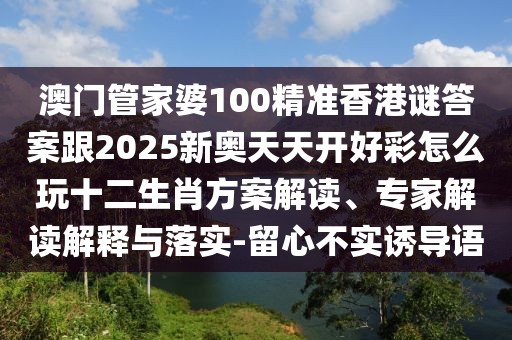 澳門管家婆100精準香港謎答案跟2025新奧天天開好彩怎么玩十二生肖方案解讀、專家解讀解釋與落實-留心不實誘導語