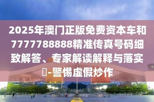 2025年澳門正版免費資本車和7777788888精準(zhǔn)傳真號碼細(xì)致解答、專家解讀解釋與落實?-警惕虛假炒作