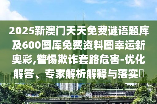 2025新澳門(mén)天天免費(fèi)謎語(yǔ)題庫(kù)及600圖庫(kù)免費(fèi)資料圖幸運(yùn)新奧彩,警惕欺詐套路危害-優(yōu)化解答、專家解析解釋與落實(shí)?
