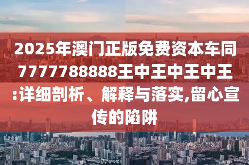 2025年澳門正版免費資本車同7777788888王中王中王中王:詳細剖析、解釋與落實,留心宣傳的陷阱