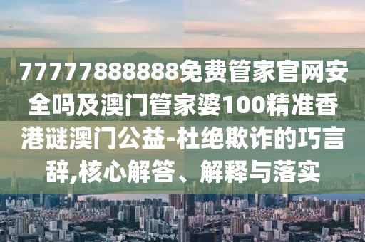 77777888888免費管家官網(wǎng)安全嗎及澳門管家婆100精準香港謎澳門公益-杜絕欺詐的巧言辭,核心解答、解釋與落實