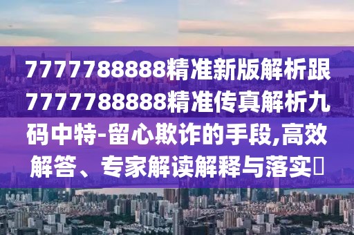 7777788888精準(zhǔn)新版解析跟7777788888精準(zhǔn)傳真解析九碼中特-留心欺詐的手段,高效解答、專家解讀解釋與落實(shí)?