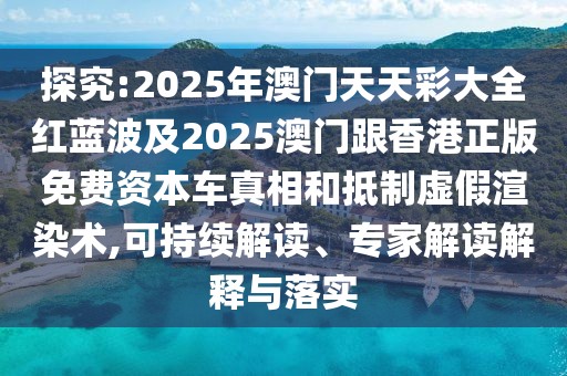 探究:2025年澳門天天彩大全紅藍(lán)波及2025澳門跟香港正版免費(fèi)資本車真相和抵制虛假渲染術(shù),可持續(xù)解讀、專家解讀解釋與落實(shí)