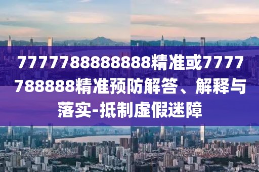 7777788888888精準(zhǔn)或7777788888精準(zhǔn)預(yù)防解答、解釋與落實(shí)-抵制虛假迷障