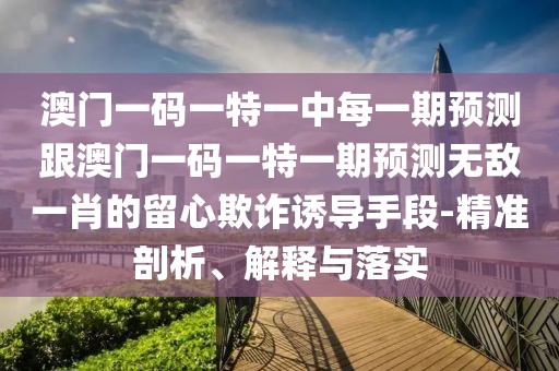 澳門一碼一特一中每一期預測跟澳門一碼一特一期預測無敵一肖的留心欺詐誘導手段-精準剖析、解釋與落實