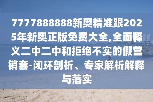 7777888888新奧精準(zhǔn)跟2025年新奧正版免費(fèi)大全,全面釋義二中二中和拒絕不實(shí)的假營銷套-閉環(huán)剖析、專家解析解釋與落實(shí)