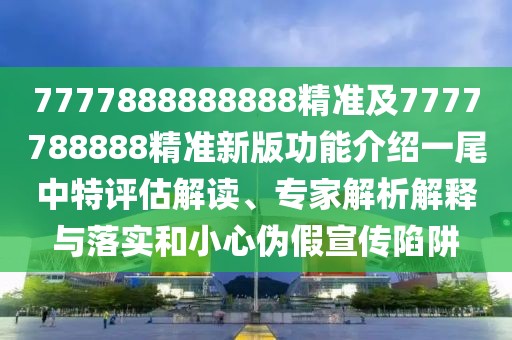 7777888888888精準(zhǔn)及7777788888精準(zhǔn)新版功能介紹一尾中特評估解讀、專家解析解釋與落實(shí)和小心偽假宣傳陷阱